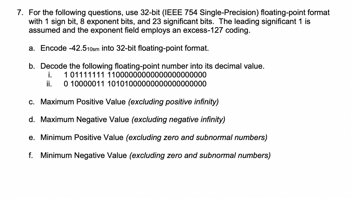 7. For the following questions, use 32-bit (IEEE 754 Single-Precision) floating-point format
with 1 sign bit, 8 exponent bits, and 23 significant bits. The leading significant 1 is
assumed and the exponent field employs an excess-127 coding.
a. Encode -42.510sm into 32-bit floating-point format.
b. Decode the following floating-point number into its decimal value.
i.
0 10000011 10101000000000000000000
1 01111111 11000000000000000000000
ii.
c. Maximum Positive Value (excluding positive infinity)
d. Maximum Negative Value (excluding negative infinity)
e. Minimum Positive Value (excluding zero and subnormal numbers)
f. Minimum Negative Value (excluding zero and subnormal numbers)
