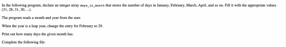 In the following program, declare an integer array days_in_month that stores the number of days in January, February, March, April, and so on. Fill it with the appropriate values
(31, 28, 31, 30,...).
The program reads a month and year from the user.
When the year is a leap year, change the entry for February to 29.
Print out how many days the given month has.
Complete the following file:
