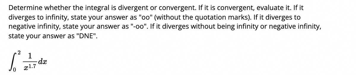 Determine whether the integral is divergent or convergent. If it is convergent, evaluate it. If it
diverges to infinity, state your answer as "oo" (without the quotation marks). If it diverges to
negative infinity, state your answer as "-oo". If it diverges without being infinity or negative infinity,
state your answer as "DNE".
2
1
-dx
x1.7
