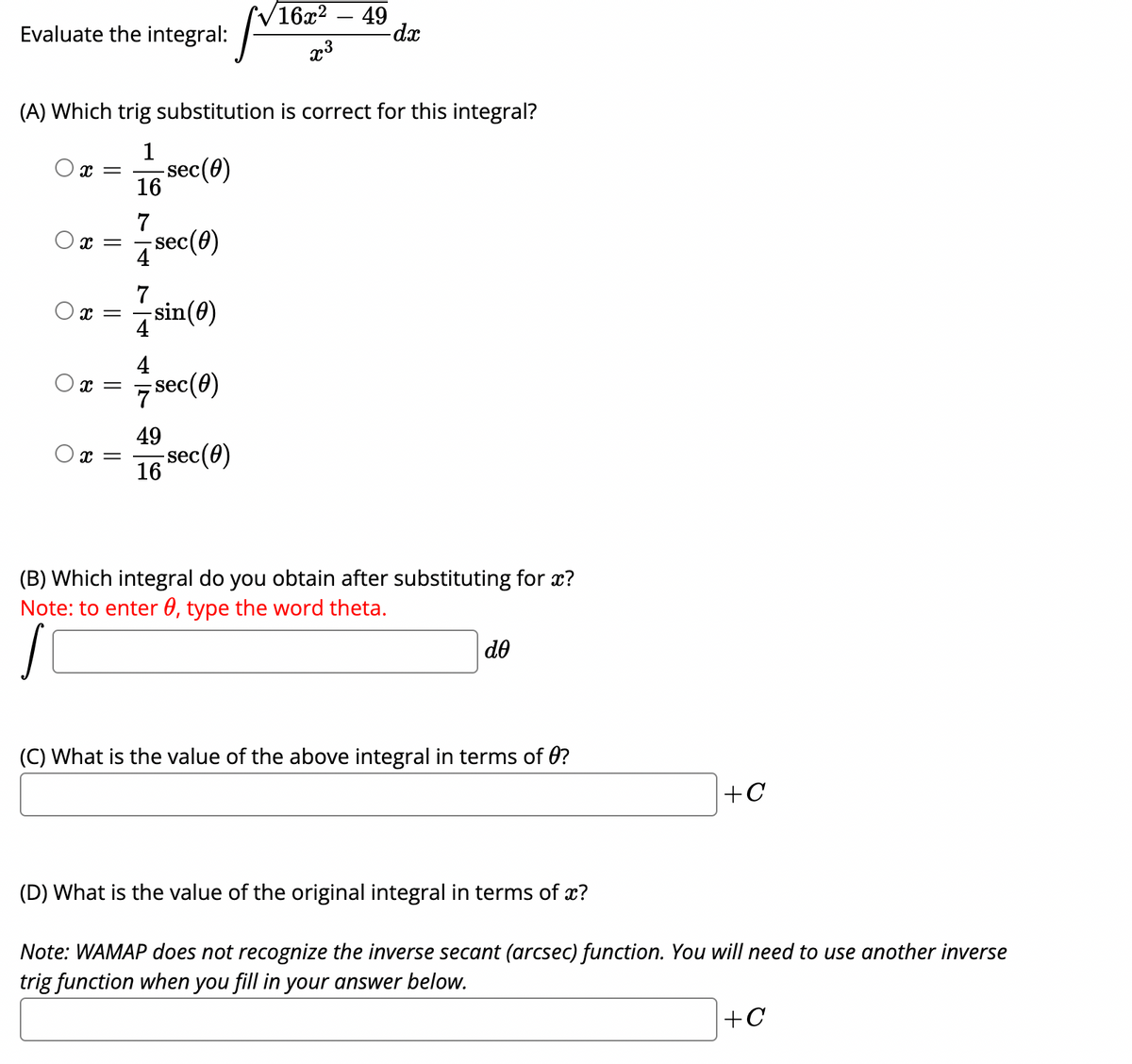 V16x2
49
Evaluate the integral:
x3
(A) Which trig substitution is correct for this integral?
1
-sec(0)
x =
16
7
sec(0)
4
7
x =
4
sin(0)
4
x =
7 sec(0)
49
-sec(0)
16
(B) Which integral do you obtain after substituting for x?
Note: to enter 0, type the word theta.
do
(C) What is the value of the above integral in terms of 0?
+C
(D) What is the value of the original integral in terms of x?
Note: WAMAP does not recognize the inverse secant (arcsec) function. You will need to use another inverse
trig function when you fill in your answer below.
+C
