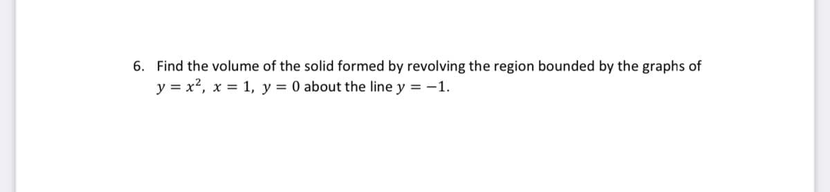 6. Find the volume of the solid formed by revolving the region bounded by the graphs of
y = x?, x = 1, y = 0 about the line y = -1.
