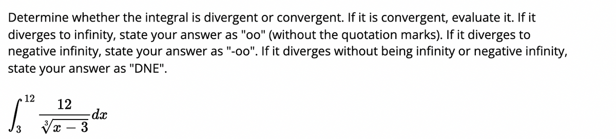 Determine whether the integral is divergent or convergent. If it is convergent, evaluate it. If it
diverges to infinity, state your answer as "oo" (without the quotation marks). If it diverges to
negative infinity, state your answer as "-oo". If it diverges without being infinity or negative infinity,
state your answer as "DNE".
12
12
dx
Vx – 3
/3
