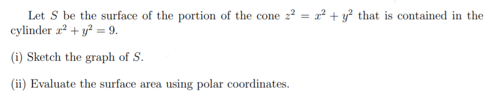Let S be the surface of the portion of the cone z? = x² + y² that is contained in the
cylinder r? + y? = 9.
(i) Sketch the graph of S.
(ii) Evaluate the surface area using polar coordinates.
