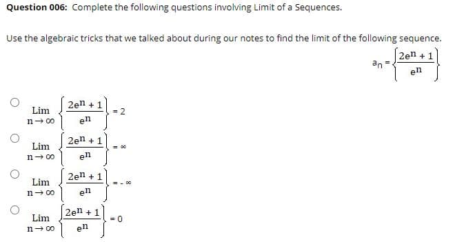 Question 006: Complete the following questions involving Limit of a Sequences.
Use the algebraic tricks that we talked about during our notes to find the limit of the following sequence.
2en + 1
an
en
2en + 1
Lim
= 2
n- 00
en
2en + 1
Lim
= 00
n- 0o
en
2en + 1
Lim
= - 00
n- 00
en
2en + 1
Lim
= 0
n- 00
en
