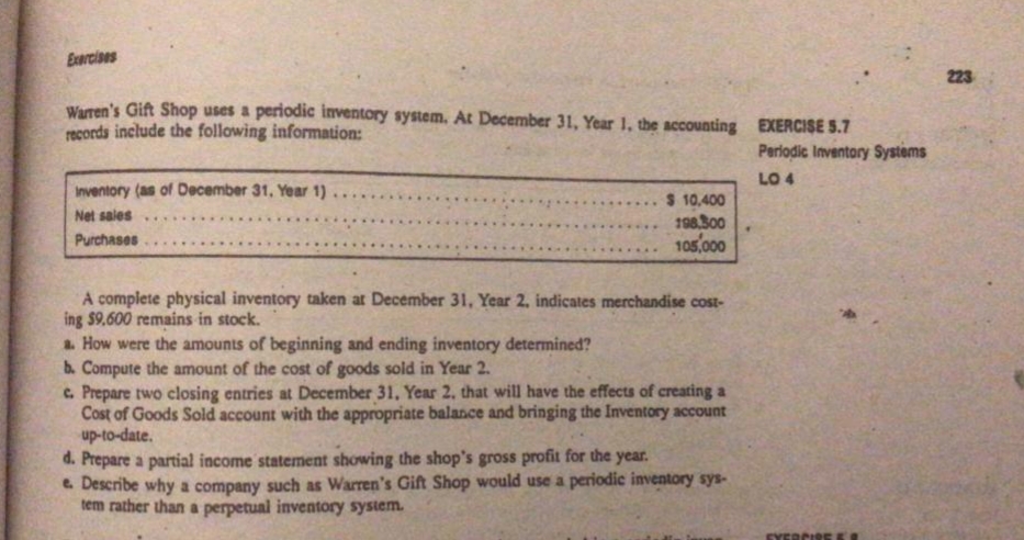 Exercises
223
Waren's Gift Shop uses a periodic inventory system. At December 31, Year 1, the sccounting EXERCISE 5.7
records include the following information:
Periodic Inventory Systems
LO 4
Inventory (as of December 31, Year 1)
Net sales..
$ 10,400
198.300
105.000
....
Purchases
A complete physical inventory taken at December 31, Year 2, indicates merchandise cost-
ing $9.600 remains in stock.
a. How were the amounts of beginning and ending inventory determined?
b. Compute the amount of the cost of goods sold in Year 2.
c. Prepare two closing entries at December 31, Year 2, that will have the effects of creating a
Cost of Goods Sold account with the appropriate balance and bringing the Inventory account
up-to-date.
d. Prepare a partial income statement showing the shop's gross profit for the year.
e. Describe why a company such as Warren's Gift Shop would use a periodic inventory sys-
tem rather than a perpetual inventory system.
EVER
