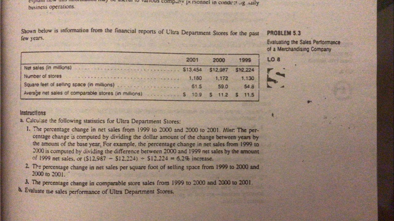 Shown below is information from the financial reports of Ultra Department Stores for the past
few years.
2001
2000
1999
Net sales (in millions)
$13.454
$12.987
$12,224
Number of stores
1.180
1,172
1,130
Square feet of selling space (in millions)
61.5
59.0
54.8
...
Average net sales of comparable stores (in millions)
$ 10.9 $ 11.2
$ 11.5
Instructions
a. Calculate the following statistics for Ultra Department Stores:
1. The percentage change in net sales from 1999 to 2000 and 2000 to 2001. Hint. The per-
centage change is computed by dividing the dollar amount of the change between years by
the amount of the base year, For example, the percentage change in net sales from 1999 to
2000 is computed by dividing the difference between 2000 and 1999 net sales by the amount
of 1999 net sales. or (S12,987
2. The percentage change in net sales per square foot of selling space from 1999 to 2000 and
2000 to 2001.
-$12.224) S12.224 6.2% increase.
3. The percentage change in comparable store sales from 1999 to 2000 and 2000 to 2001.
b. Evaluate the sales performance of Ultra Department Stores.
