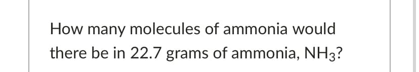 How many molecules of ammonia would
there be in 22.7 grams of ammonia, NH3?
