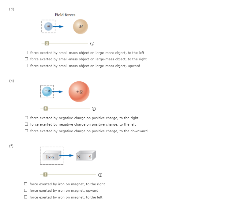 (d)
Field forces
M
O force exerted by small-mass object on large-mass object, to the left
O force exerted by small-mass object on large-mass object, to the right
O force exerted by small-mass object on large-mass object, upward
(e)
+Q
O force exerted by negative charge on positive charge, to the right
O force exerted by negative charge on positive charge, to the left
O force exerted by negative charge on positive charge, to the downward
(f)
Iron
N S
O force exerted by iron on magnet, to the right
O force exerted by iron on magnet, upward
force exerted by iron on magnet, to the left
