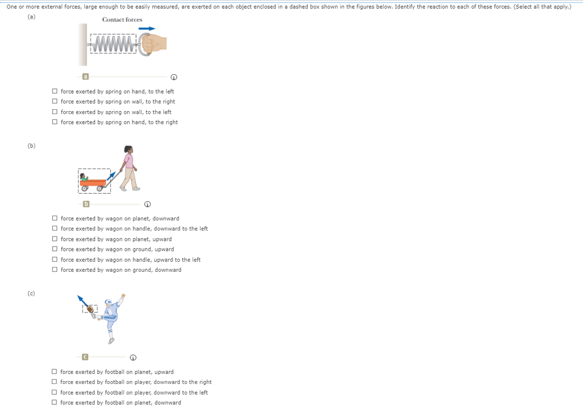 One or more external forces, large enough to be easily measured, are exerted on each object enclosed in a dashed box shown in the figures below. Identify the reaction to each of these forces. (Select all that apply.)
(a)
Contact forces
a
O force exerted by spring on hand, to the left
O force exerted by spring on wall, to the right
O force exerted by spring on wall, to the left
O force exerted by spring on hand, to the right
(b)
O force exerted by wagon on planet, downward
O force exerted by wagon on handle, downward to the left
O force exerted by wagon on planet, upward
O force exerted by wagon on ground, upward
O force exerted by wagon on handle, upward to the left
O force exerted by wagon on ground, downward
(c)
O force exerted by football on planet, upward
O force exerted by football on player, downward to the right
O force exerted by football on player, downward to the left
O force exerted by football on planet, downward
