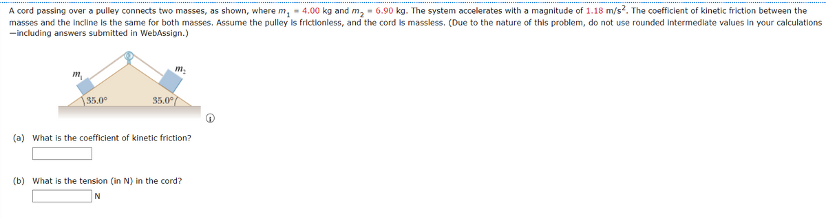 A cord passing over a pulley connects two masses, as shown, where m, = 4.00 kg and m, = 6.90 kg. The system accelerates with a magnitude of 1.18 m/s2. The coefficient of kinetic friction between the
masses and the incline is the same for both masses. Assume the pulley is frictionless, and the cord is massless. (Due to the nature of this problem, do not use rounded intermediate values in your calculations
-including answers submitted in WebAssign.)
m2
т
35.0°
35.0°
(a) What is the coefficient of kinetic friction?
(b) What is the tension (in N) in the cord?
