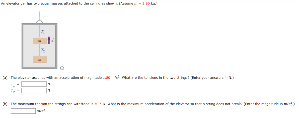 An elevator car has two equal masses attached to the ceiling as shown. (Assume m = 2.90 kg.)
m
T2
(a) The elevator ascends with an acceleration of magnitude 1.80 m/s?. what are the tensions in the two strings? (Enter your answers in N.)
(b) The maximum tension the strings can withstand is 70.5 N. What is the maximum acceleration of the elevator so that a string does not break? (Enter the magnitude in m/s2.)
m/s2
