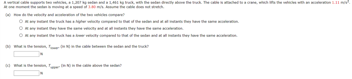 A vertical cable supports two vehicles, a 1,207 kg sedan and a 1,461 kg truck, with the sedan directly above the truck. The cable is attached to a crane, which lifts the vehicles with an acceleration 1.11 m/s?.
At one moment the sedan is moving at a speed of 3.80 m/s. Assume the cable does not stretch.
(a) How do the velocity and acceleration of the two vehicles compare?
O At any instant the truck has a higher velocity compared to that of the sedan and at all instants they have the same acceleration.
O At any instant they have the same velocity and at all instants they have the same acceleration.
O At any instant the truck has a lower velocity compared to that of the sedan and at all instants they have the same acceleration.
(b) What is the tension, Tower, (in N) in the cable between the sedan and the truck?
N
(c) What is the tension, Tunner (in N) in the cable above the sedan?
N
