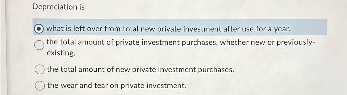 Depreciation is
what is left over from total new private investment after use for a year.
the total amount of private investment purchases, whether new or previously-
existing.
the total amount of new private investment purchases.
the wear and tear on private investment.