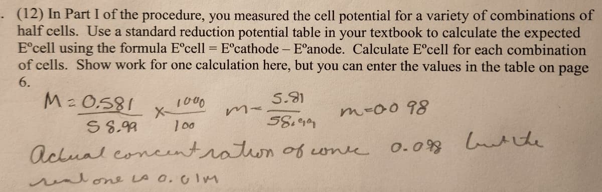 . (12) In Part I of the procedure, you measured the cell potential for a variety of combinations of
half cells. Use a standard reduction potential table in your textbook to calculate the expected
Eᵒcell using the formula Eºcell = Eºcathode - - E°anode. Calculate Eºcell for each combination
of cells. Show work for one calculation here, but you can enter the values in the table on page
6.
M = 0.581
S 8.99
1000
5.81
100
58.99
Actual concentration of conce
١٨ ٥٠٠ من one لسور
Ma
m-0098
0.098 but the