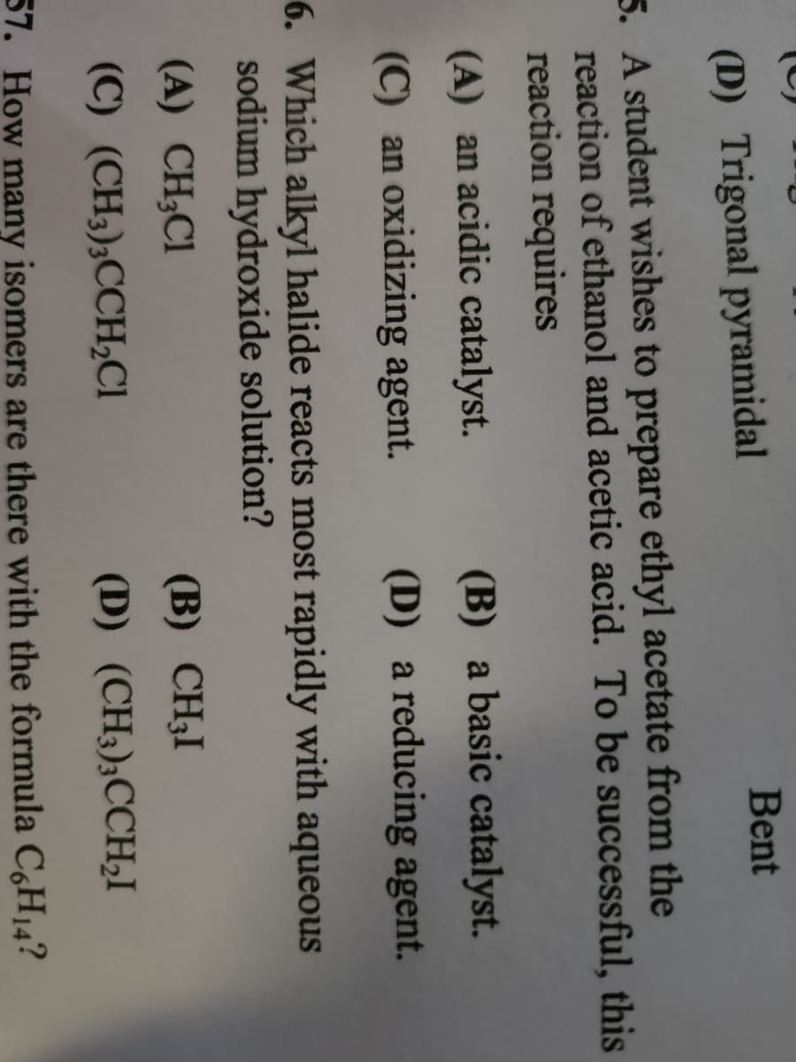 Bent
(D) Trigonal pyramidal
5. A student wishes to prepare ethyl acetate from the
reaction of ethanol and acetic acid. To be successful, this
reaction requires
(A) an acidic catalyst.
(C) an oxidizing agent.
(B) a basic catalyst.
(D) a reducing agent.
6. Which alkyl halide reacts most rapidly with aqueous
sodium hydroxide solution?
(A) CH₂Cl
(B) CH₂I
(C) (CH3)3CCH₂Cl
(D) (CH3)3CCH₂I
57. How many isomers are there with the formula C6H₁4?