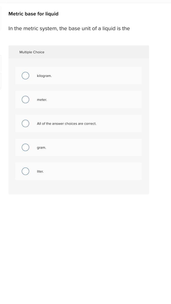 Metric base for liquid
In the metric system, the base unit of a liquid is the
Multiple Choice
O
O
kilogram.
meter.
All of the answer choices are correct.
gram.
liter.