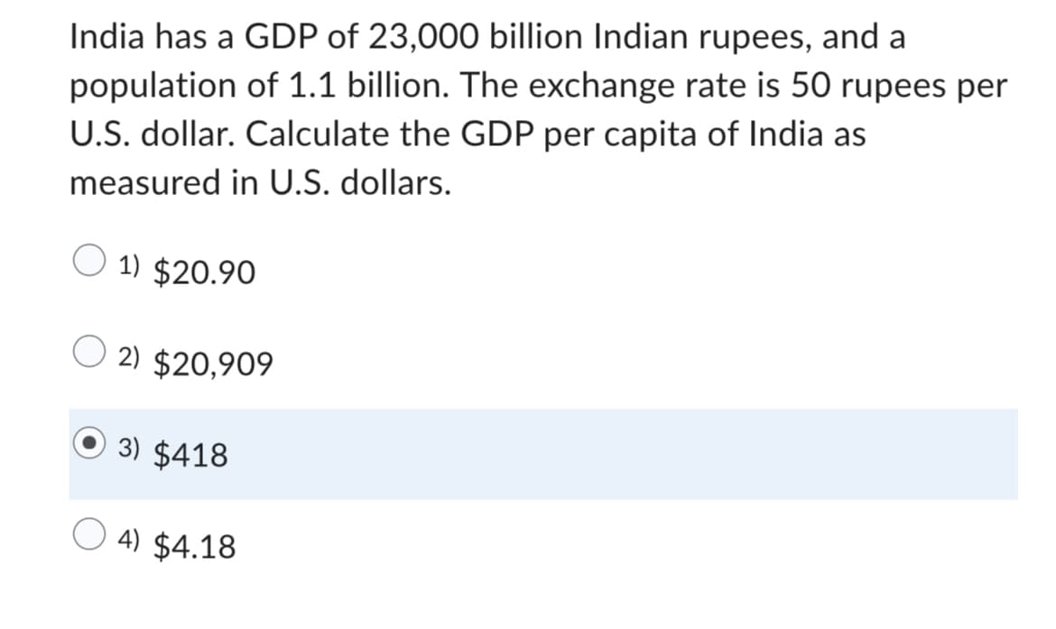 India has a GDP of 23,000 billion Indian rupees, and a
population of 1.1 billion. The exchange rate is 50 rupees per
U.S. dollar. Calculate the GDP per capita of India as
measured in U.S. dollars.
1) $20.90
2) $20,909
3) $418
4) $4.18