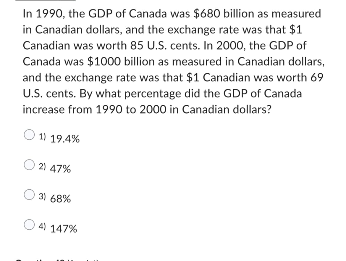 In 1990, the GDP of Canada was $680 billion as measured
in Canadian dollars, and the exchange rate was that $1
Canadian was worth 85 U.S. cents. In 2000, the GDP of
Canada was $1000 billion as measured in Canadian dollars,
and the exchange rate was that $1 Canadian was worth 69
U.S. cents. By what percentage did the GDP of Canada
increase from 1990 to 2000 in Canadian dollars?
1) 19.4%
2) 47%
3) 68%
4) 147%