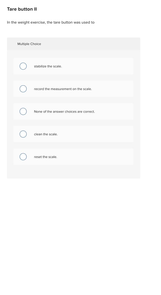 Tare button II
In the weight exercise, the tare button was used to
Multiple Choice
stabilize the scale.
record the measurement on the scale.
None of the answer choices are correct.
clean the scale.
reset the scale.