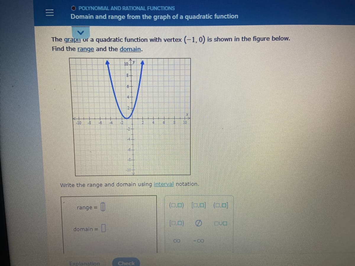 O POLYNOMIAL AND RATIONAL FUNCTIONS
Domain and range from the graph of a quadratic function
The grapn or a quadratic function with vertex (-1, 0) is shown in the figure below.
Find the range and the domain.
10 Ty
8-
6-
-2
10
-6-
-10-
Write the range and domain using interval notation.
(0.0) D.0)
(0.0)
range =
domain =
CO
Explanation
Check
