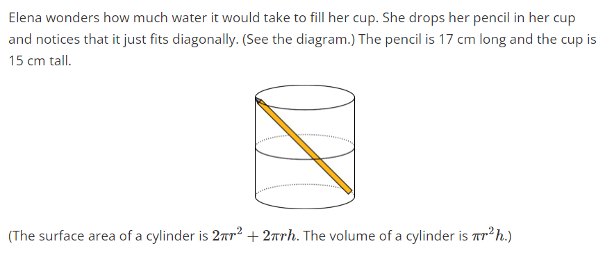 Elena wonders how much water it would take to fill her cup. She drops her pencil in her cup
and notices that it just fits diagonally. (See the diagram.) The pencil is 17 cm long and the cup is
15 cm tall.
(The surface area of a cylinder is 27m² +2πrh. The volume of a cylinder is ²¹ h.)
so