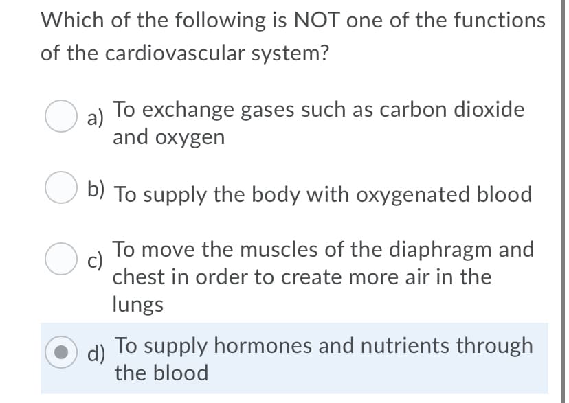 Which of the following is NOT one of the functions
of the cardiovascular system?
a)
To exchange gases such as carbon dioxide
and oxygen
b) To supply the body with oxygenated blood
To move the muscles of the diaphragm and
c)
chest in order to create more air in the
lungs
To supply hormones and nutrients through
d)
the blood
