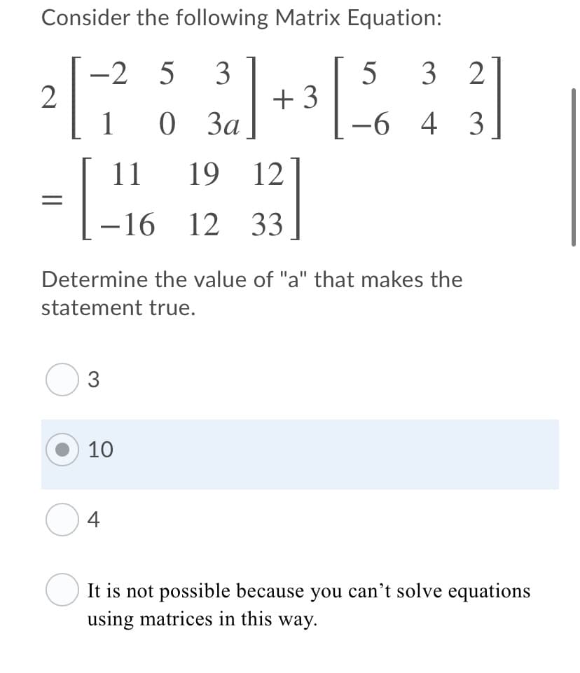 Consider the following Matrix Equation:
-2
2
1
3
+ 3
0 3a
1
5
5
3 2
-6 4 3
11
19
12
-16 12 33
Determine the value of "a" that makes the
statement true.
10
4
It is not possible because you can't solve equations
using matrices in this way.
