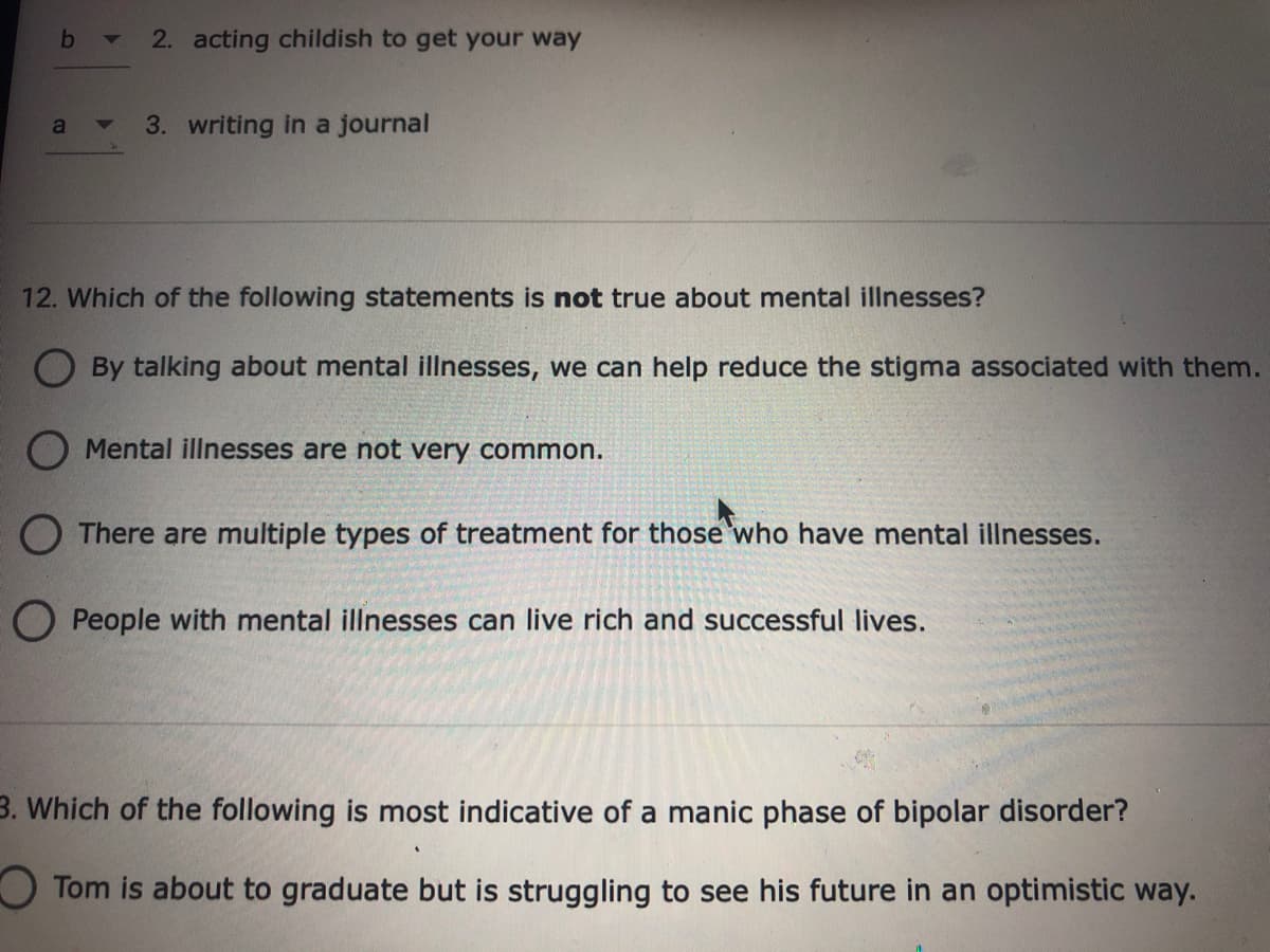 2. acting childish to get your way
3. writing in a journal
12. Which of the following statements is not true about mental illnesses?
O By talking about mental illnesses, we can help reduce the stigma associated with them.
O Mental illnesses are not very common.
O There are multiple types of treatment for those who have mental illnesses.
O People with mental illnesses can live rich and successful lives.
3. Which of the following is most indicative of a manic phase of bipolar disorder?
OTom is about to graduate but is struggling to see his future in an optimistic way.
