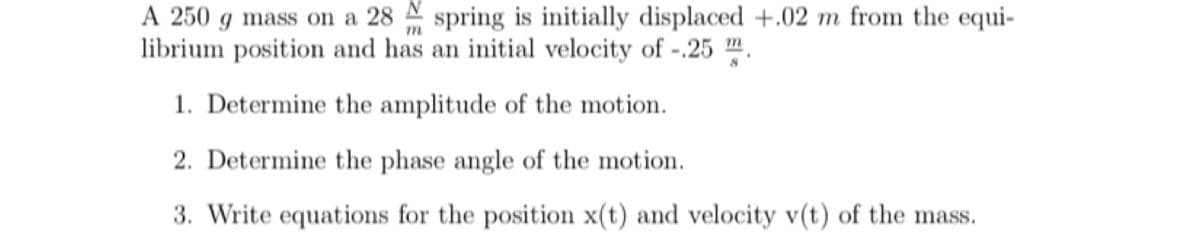 A 250 g mass on a 28 spring is initially displaced +.02 m from the equi-
librium position and has an initial velocity of -.25 m.
1. Determine the amplitude of the motion.
2. Determine the phase angle of the motion.
3. Write equations for the position x(t) and velocity v(t) of the mass.