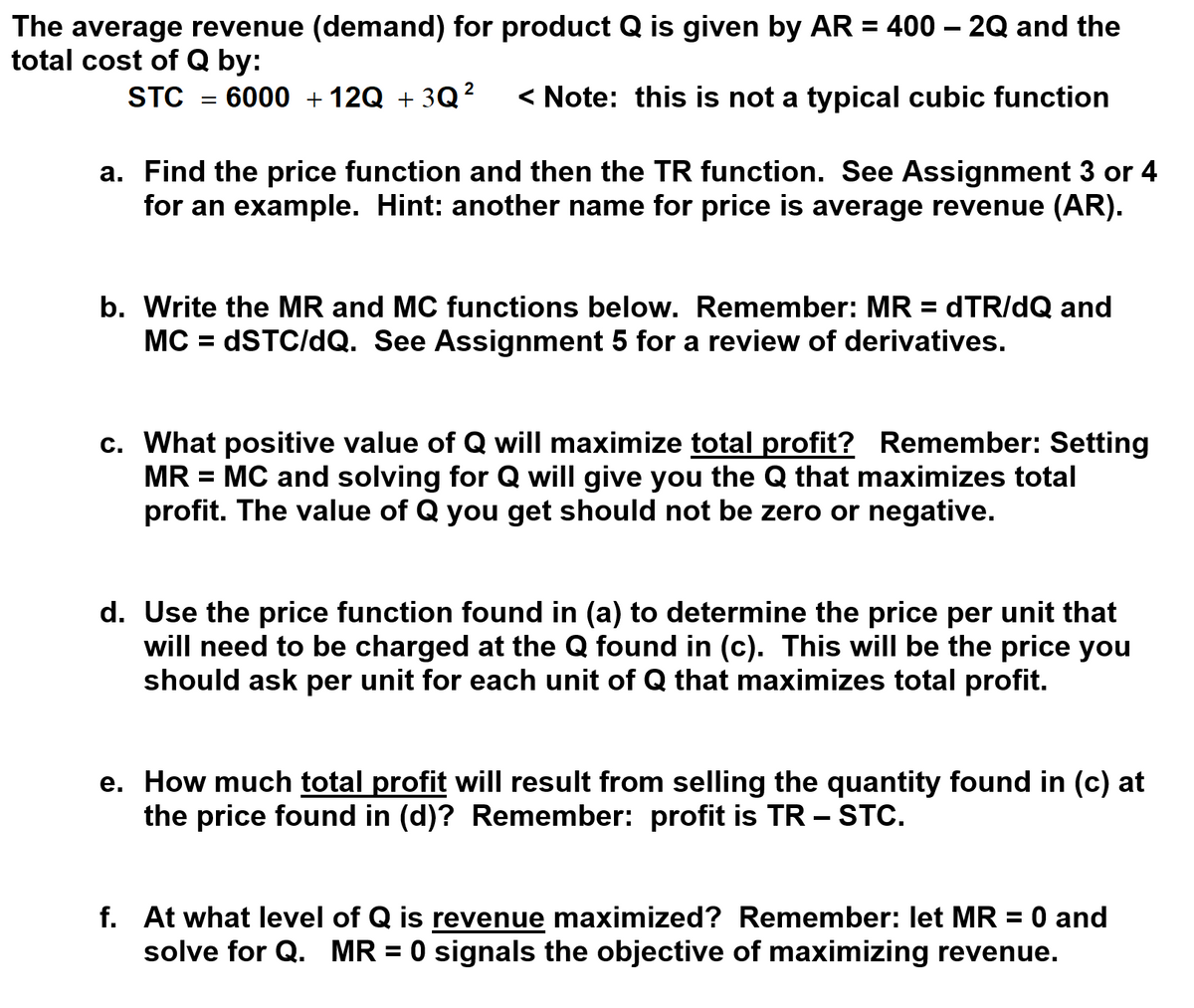 The average revenue (demand) for product Q is given by AR = 400 – 2Q and the
total cost of Q by:
STC
6000 + 12Q + 3Q?
< Note: this is not a typical cubic function
a. Find the price function and then the TR function. See Assignment 3 or 4
for an example. Hint: another name for price is average revenue (AR).
b. Write the MR and MC functions below. Remember: MR = dTR/dQ and
MC = DSTC/dQ. See Assignment 5 for a review of derivatives.
c. What positive value of Q will maximize total profit? Remember: Setting
MR = MC and solving for Q will give you the Q that maximizes total
profit. The value of Q you get should not be zero or negative.
d. Use the price function found in (a) to determine the price per unit that
will need to be charged at the Q found in (c). This will be the price you
should ask per unit for each unit of Q that maximizes total profit.
e. How much total profit will result from selling the quantity found in (c) at
the price found in (d)? Remember: profit is TR – STC.
f. At what level of Q is revenue maximized? Remember: let MR = 0 and
solve for Q. MR = 0 signals the objective of maximizing revenue.
