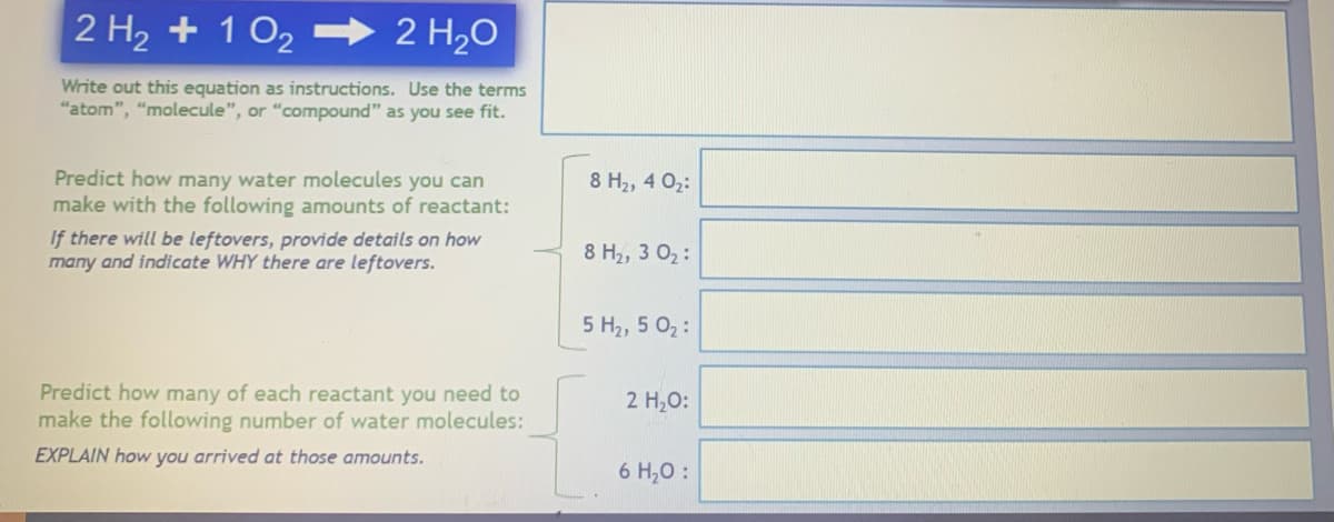2 H₂ + 102
2 H₂O
Write out this equation as instructions. Use the terms
"atom", "molecule", or "compound" as you see fit.
Predict how many water molecules you can
make with the following amounts of reactant:
If there will be leftovers, provide details on how
many and indicate WHY there are leftovers.
Predict how many of each reactant you need to
make the following number of water molecules:
EXPLAIN how you arrived at those amounts.
8 H₂, 4 0₂:
8 H₂, 3 0₂:
5 H₂, 5 0₂:
2 H₂O:
6 H₂O: