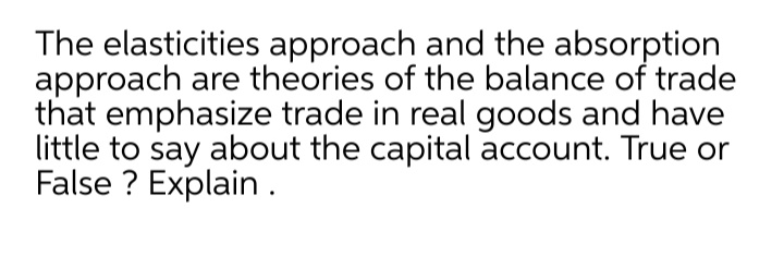 The elasticities approach and the absorption
approach are theories of the balance of trade
that emphasize trade in real goods and have
little to say about the capital account. True or
False ? Explain.
