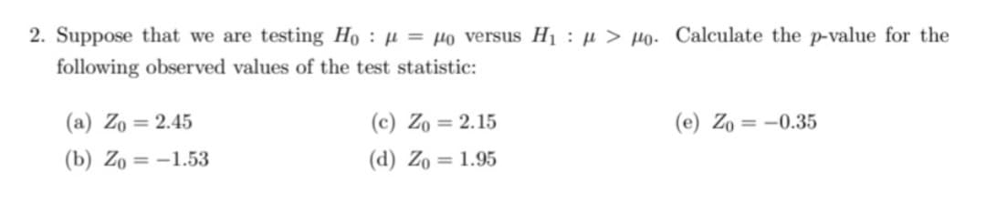2. Suppose that we are testing Ho
following observed values of the test
(a) Zo= 2.45
(b) Zo= -1.53
= po versus H₁>po. Calculate the p-value for the
statistic:
(c) Zo= 2.15
(e) Zo= -0.35
(d) Zo = 1.95