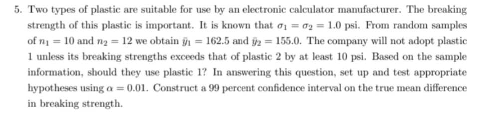 5. Two types of plastic are suitable for use by an electronic calculator manufacturer. The breaking
strength of this plastic is important. It is known that 0₁ = 02 = 1.0 psi. From random samples
of n₁ = 10 and n₂ = 12 we obtain y₁ = 162.5 and y2 = 155.0. The company will not adopt plastic
1 unless its breaking strengths exceeds that of plastic 2 by at least 10 psi. Based on the sample
information, should they use plastic 1? In answering this question, set up and test appropriate
hypotheses using a = 0.01. Construct a 99 percent confidence interval on the true mean difference
in breaking strength.