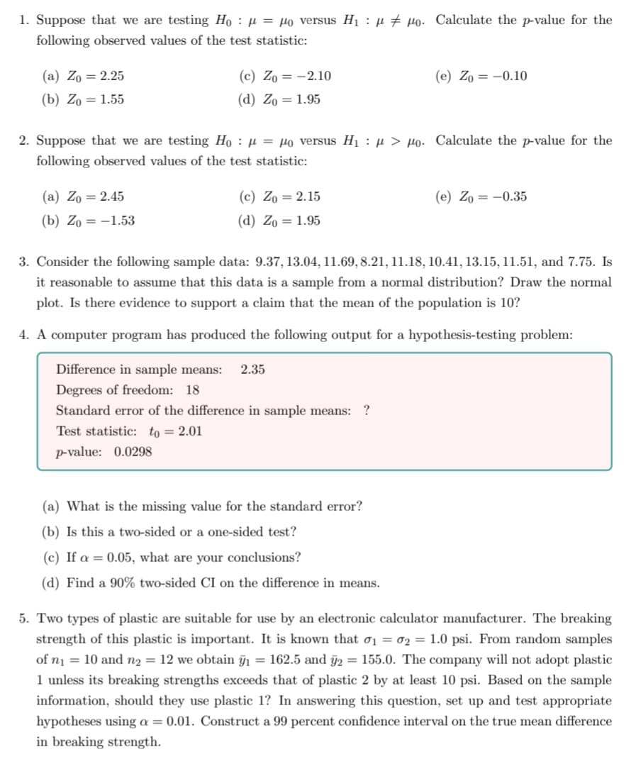 1. Suppose that we are testing Ho: μ = μo versus H₁ μpo. Calculate the p-value for the
following observed values of the test statistic:
(a) Zo= 2.25
(c) Zo-2.10
(e) Zo= -0.10
(b) Zo= 1.55
(d) Zo = 1.95
2. Suppose that we are testing Ho μ = μo versus H₁ μ> po. Calculate the p-value for the
following observed values of the test statistic:
(a) Zo = 2.45
(c) Zo = 2.15
(e) Zo= -0.35
(b) Zo= -1.53
(d) Zo = 1.95
3. Consider the following sample data: 9.37, 13.04, 11.69, 8.21, 11.18, 10.41, 13.15, 11.51, and 7.75. Is
it reasonable to assume that this data is a sample from a normal distribution? Draw the normal
plot. Is there evidence to support a claim that the mean of the population is 10?
4. A computer program has produced the following output for a hypothesis-testing problem:
Difference in sample means: 2.35
Degrees of freedom: 18
Standard error of the difference in sample means: ?
Test statistic: to 2.01
p-value: 0.0298
(a) What is the missing value for the standard error?
(b) Is this a two-sided or a one-sided test?
(c) If a = 0.05, what are your conclusions?
(d) Find a 90% two-sided CI on the difference in means.
5. Two types of plastic are suitable for use by an electronic calculator manufacturer. The breaking
strength of this plastic is important. It is known that 0₁ = 02 = 1.0 psi. From random samples
of n₁ = 10 and n₂ = 12 we obtain ỹ₁ = 162.5 and ÿ2 = 155.0. The company will not adopt plastic
1 unless its breaking strengths exceeds that of plastic 2 by at least 10 psi. Based on the sample
information, should they use plastic 1? In answering this question, set up and test appropriate
hypotheses using a = 0.01. Construct a 99 percent confidence interval on the true mean difference
in breaking strength.