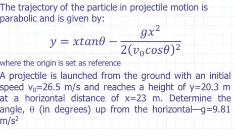 The trajectory of the particle in projectile motion is
parabolic and is given by:
9x²
2(vocos0)²
y = xtan0
where the origin is set as reference
A projectile is launched from the ground with an initial
speed vo=26.5 m/s and reaches a height of y=20.3 m
at a horizontal distance of x=23 m. Determine the
angle, 0 (in degrees) up from the horizontal-g=9.81
m/s²