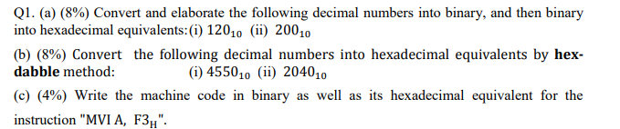 Q1. (a) (8%) Convert and elaborate the following decimal numbers into binary, and then binary
into hexadecimal equivalents:(i) 12010 (ii) 20010
(b) (8%) Convert the following decimal numbers into hexadecimal equivalents by hex-
dabble method:
(i) 455010 (ii) 204010
(c) (4%) Write the machine code in binary as well as its hexadecimal equivalent for the
instruction "MVI A, F3,".

