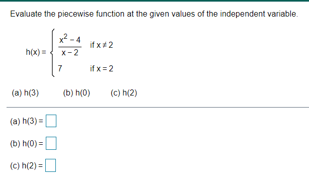 Evaluate the piecewise function at the given values of the independent variable.
x - 4
if x+2
h(x) =
х - 2
7
if x = 2
(a) h(3)
(b) h(0)
(c) h(2)
(a) h(3) =
(b) h(0) =
(c) h(2) =
