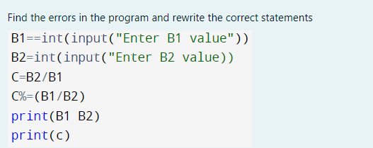 Find the errors in the program and rewrite the correct statements
B1==int(input("Enter B1 value"))
B2=int(input("Enter B2 value))
C=B2/B1
C%=(B1/B2)
print(B1 B2)
print(c)
