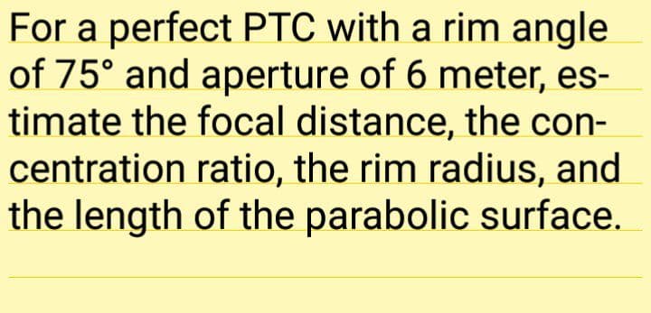 For a perfect PTC with a rim angle
of 75° and aperture of 6 meter, es-
timate the focal distance, the con-
centration ratio, the rim radius, and
the length of the parabolic surface.
