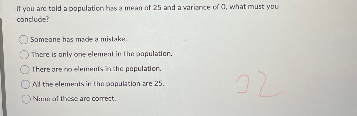 If you are told a population has a mean of 25 and a variance of 0, what must you
conclude?
Someone has made a mistake.
There is only one element in the population.
There are no elements in the population.
All the elements in the population are 25.
None of these are correct.
22