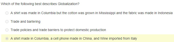 Which of the following best describes Globalization?
A shirt was made in Columbia but the cotton was grown in Mississippi and the fabric was made in Indonesia
Trade and bartering
Trade policies and trade barriers to protect domestic production
A shirt made in Columbia, a cell phone made in China, and Wine imported from Italy
