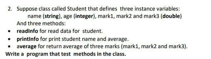 2. Suppose class called Student that defines three instance variables:
name (string), age (integer), mark1, mark2 and mark3 (double)
And three methods:
readinfo for read data for student.
printlnfo for print student name and average.
average for return average of three marks (mark1, mark2 and mark3).
Write a program that test methods in the class.
