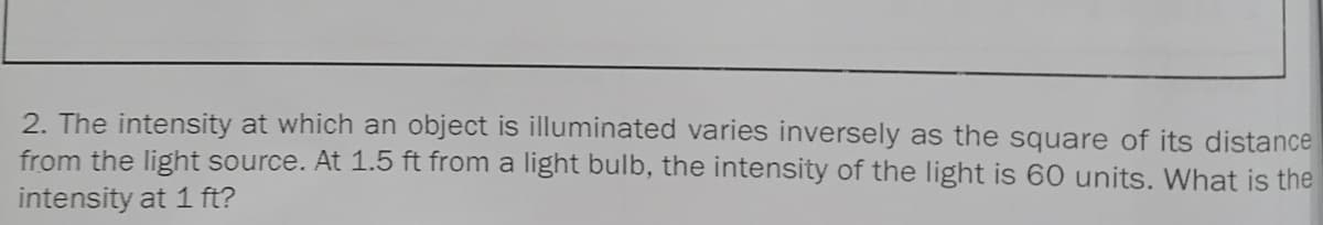 2. The intensity at which an object is illuminated varies inversely as the square of its distance
from the light source. At 1.5 ft from a light bulb, the intensity of the light is 60 units. What is the
intensity at 1 ft?
