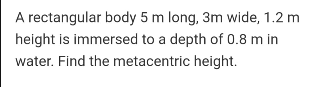 A rectangular body 5 m long, 3m wide, 1.2 m
height is immersed to a depth of 0.8 m in
water. Find the metacentric height.
