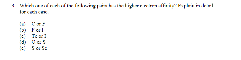3. Which one of each of the following pairs has the higher electron affinity? Explain in detail
for each case.
(a) C or F
(b) F or I
(c) Te or I
(d) O or S
(e) S or Se
