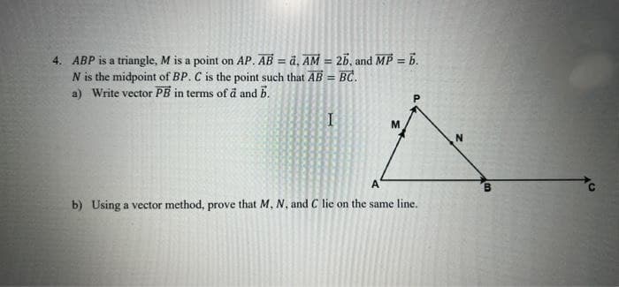 4. ABP is a triangle, M is a point on AP. AB = a, AM = 26, and MP = b.
N is the midpoint of BP. C is the point such that AB = BC.
a) Write vector PB in terms of a and b.
I
M
A
b) Using a vector method, prove that M, N, and C lie on the same line.