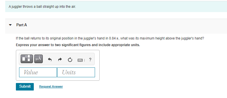 A juggler throws a ball straight up into the air.
Part A
If the ball returns to its original position in the juggler's hand in 0.84 s, what was its maximum height above the juggler's hand?
Express your answer to two significant figures and include appropriate units.
?
Value
Units
Submit
Request Answer
