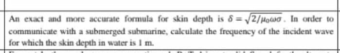An exact and more accurate formula for skin depth is 8 = /2/Howa. In order to
communicate with a submerged submarine, calculate the frequency of the incident wave
for which the skin depth in water is 1 m.

