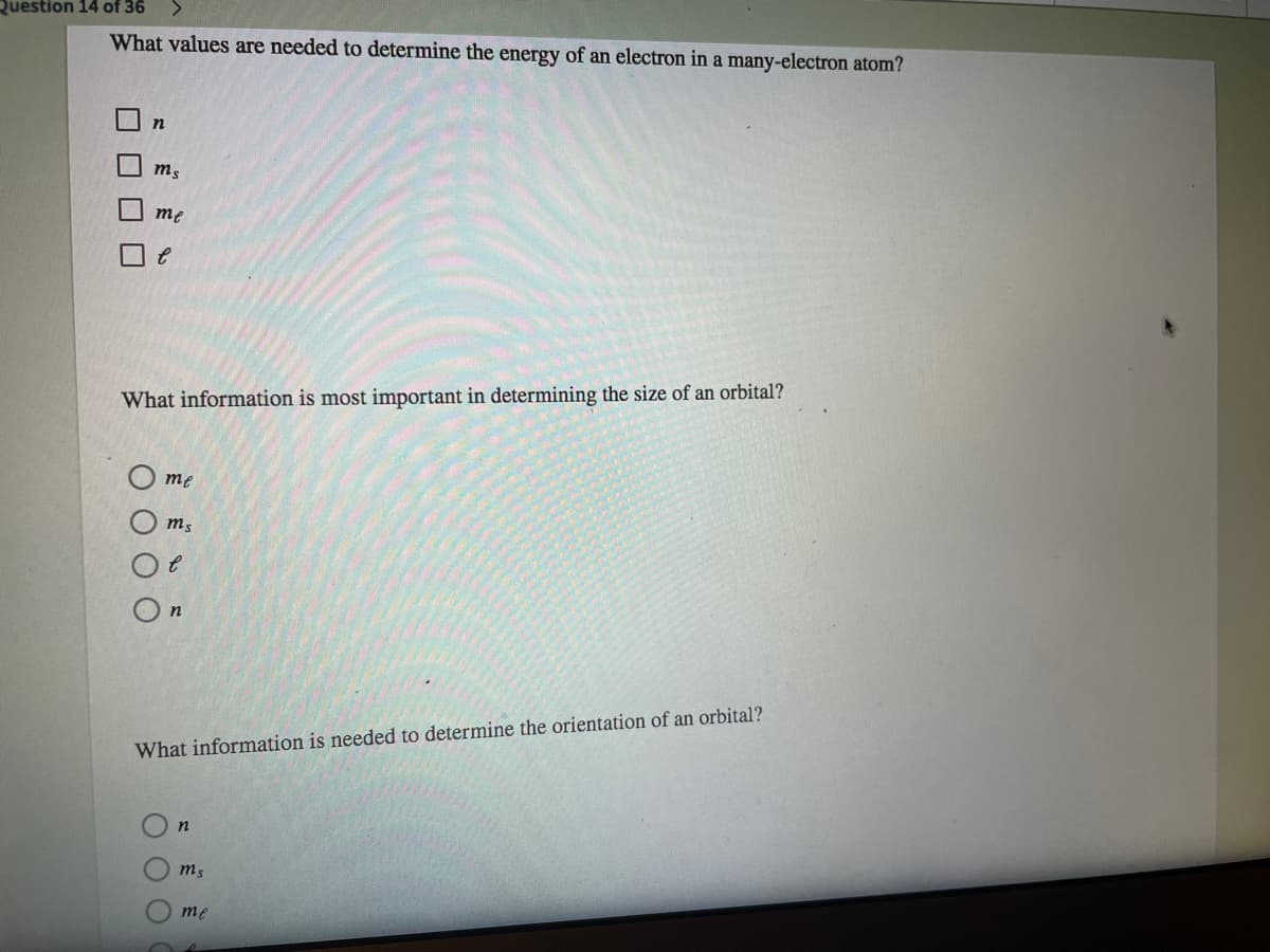 Question 14 of 36
What values are needed to determine the energy of an electron in a many-electron atom?
me
What information is most important in determining the size of an orbital?
O me
What information is needed to determine the orientation of an orbital?
me
口口
O O O
O O O
